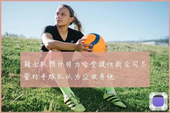 骑士队预计将为哈登提供新合同尽管对手球队认为应放弃他