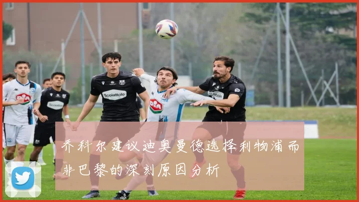 乔科尔建议迪奥曼德选择利物浦而非巴黎的深刻原因分析