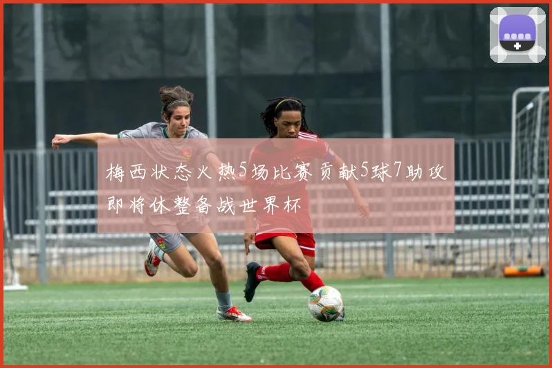 梅西状态火热5场比赛贡献5球7助攻即将休整备战世界杯