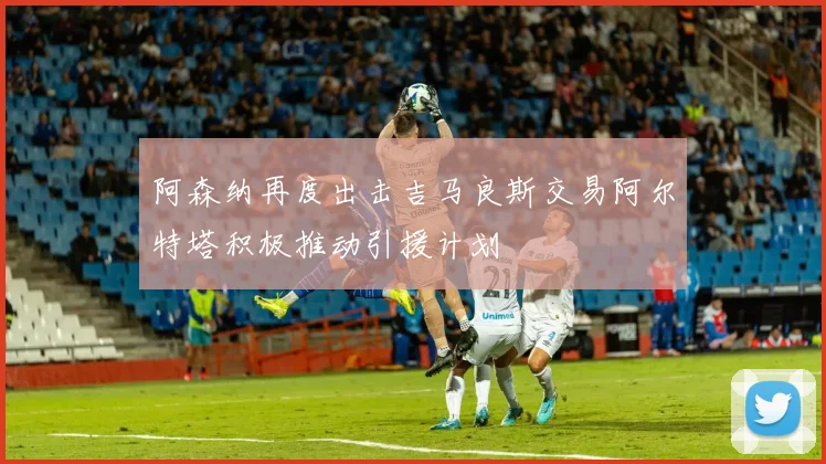 阿森纳再度出击吉马良斯交易阿尔特塔积极推动引援计划
