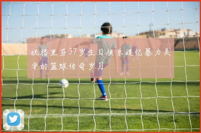 祝格里芬37岁生日快乐追忆暴力美学的篮球传奇岁月