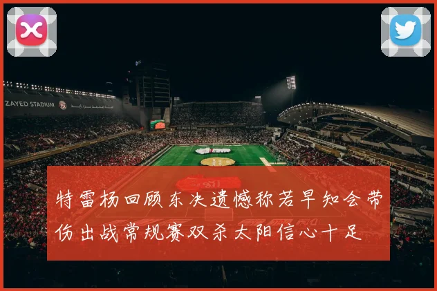 特雷杨回顾东决遗憾称若早知会带伤出战常规赛双杀太阳信心十足