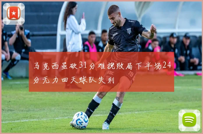 马克西虽砍31分难挽败局下半场24分无力回天球队失利