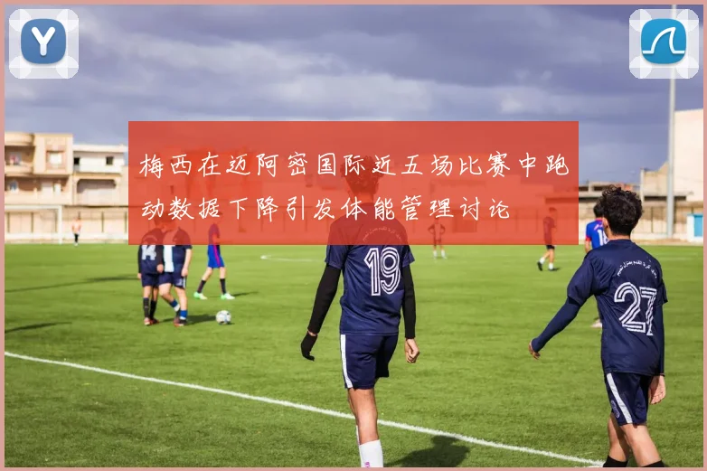 梅西在迈阿密国际近五场比赛中跑动数据下降引发体能管理讨论