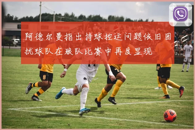 阿德尔曼指出持球控运问题依旧困扰球队在狼队比赛中再度显现