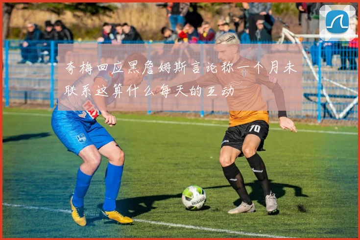 夸梅回应黑詹姆斯言论称一个月未联系这算什么每天的互动