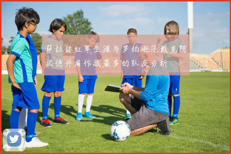 萨拉赫红军生涯与罗伯逊范戴克阿诺德并肩作战最多的队友分析