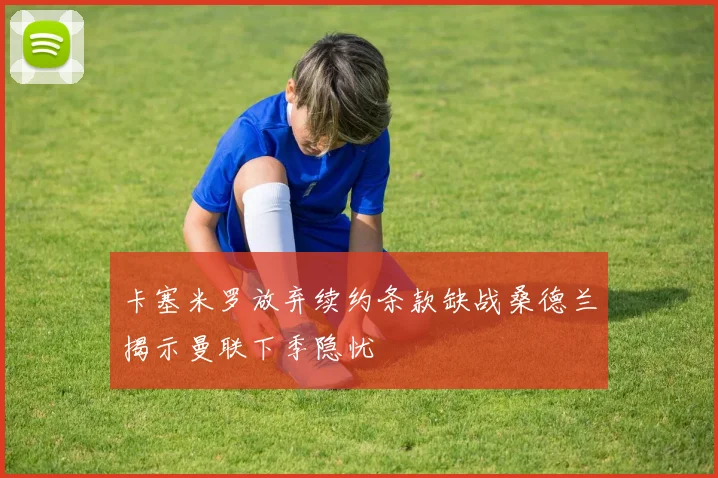 卡塞米罗放弃续约条款缺战桑德兰揭示曼联下季隐忧