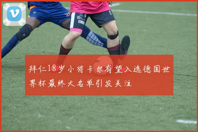 拜仁18岁小将卡尔有望入选德国世界杯最终大名单引发关注